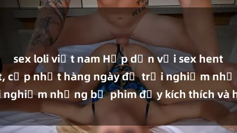 sex loli việt nam Hấp dẫn với sex hentai vietsub mới nhất, cập nhật hàng ngày để trải nghiệm những bộ phim đầy kích thích và hấp dẫn.