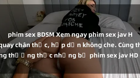 phim sex BDSM Xem ngay phim sex jav HD với những cảnh quay chân thực, hấp dẫn không che. Cùng thưởng thức những bộ phim sex jav HD hot nhất hiện nay!
