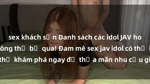 sex khách sạn Danh sách các idol JAV hot nhất hiện nay không thể bỏ qua! Đam mê sex jav idol có thể khám phá ngay để thỏa mãn nhu cầu giải trí của mình!