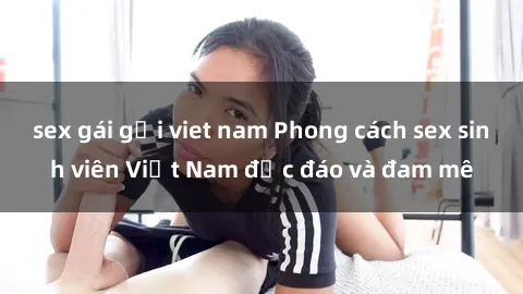 sex gái gọi viet nam Phong cách sex sinh viên Việt Nam độc đáo và đam mê